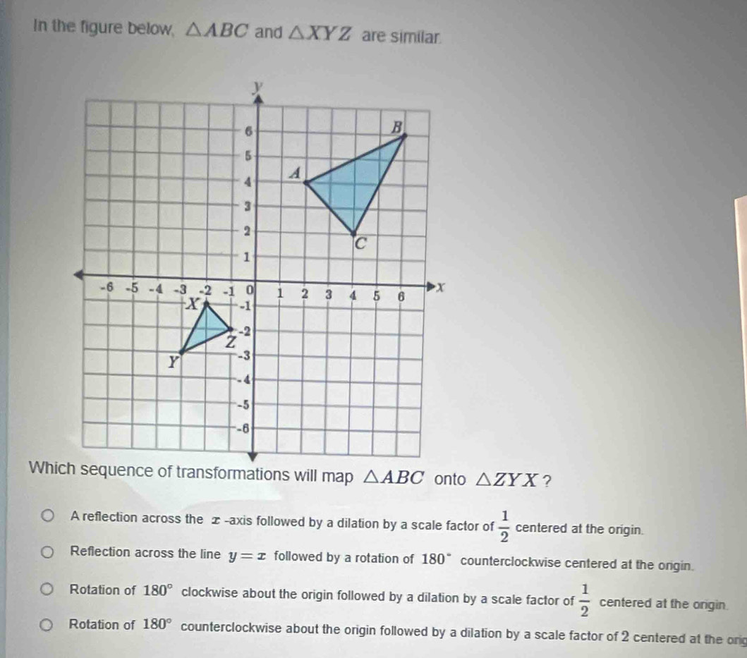 In the figure below, △ ABC and △ XYZ are similar
△ ZYX ?
A reflection across the æ-axis followed by a dilation by a scale factor of  1/2  centered at the origin.
Reflection across the line y=x followed by a rotation of 180° counterclockwise centered at the ongin.
Rotation of 180° clockwise about the origin followed by a dilation by a scale factor of  1/2  centered at the origin.
Rotation of 180° counterclockwise about the origin followed by a dilation by a scale factor of 2 centered at the or