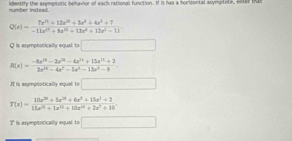 identify the asymptotic behavior of each rational function. If it has a horizontal asymptote, enter that 
number instead.
Q(z)= (7z^(11)+12z^(10)+3z^9+4x^5+7)/-11x^(17)+8z^(15)+13z^4+12z^1-11 . 
Q is asymptotically equal to □
R(x)= (-8x^(19)-2x^(18)-4x^(14)+15x^(11)+2)/2x^(19)-4x^7-5x^5-13x^3-8 . 
R is asymptotically equal to □
T(x)= (10x^(10)+5x^(15)+6x^2+15x^1+2)/15x^(15)+1x^(12)+10x^(10)+2x^7+10 . 
Tis asymptotically equal to □