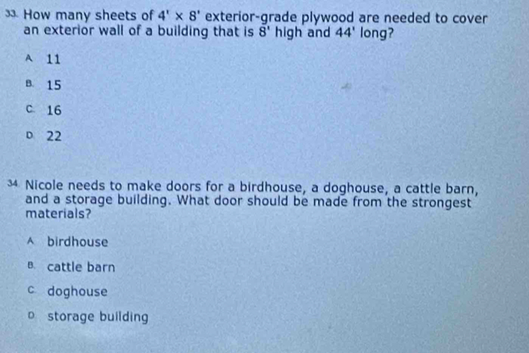 How many sheets of 4'* 8' exterior-grade plywood are needed to cover
an exterior wall of a building that is 8' high and 44' long?
A 11
B. 15
c 16
D 22
3 Nicole needs to make doors for a birdhouse, a doghouse, a cattle barn,
and a storage building. What door should be made from the strongest
materials?
A birdhouse
B. cattle barn
c doghouse
o storage building