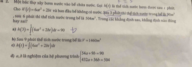 lu 2. Một bác thợ xây bơm nước vào bể chứa nước. Gọi h(t) là thể tích nước bơm được sau / phút.
Cho h'(t)=6at^2+2bt và ban đầu bể không có nước. Sau 3 phút thì thể tích nước trong bể là 90m^3
, sau 6 phút thì thể tích nước trong bể là 504m^3. Trong các khẩng định sau, khẩng định nào đúng
hay sai?
a) h(3)=∈tlimits _0^(3(6at^2)+2bt)dt=90
b) Sau 9 phút thể tích nước trong bể là: V=1460m^3
c) h(t)=∈t (6at^2+2bt)dt
d) a, b là nghiệm của hệ phương trình beginarrayl 54a+9b=90 432a+36b=504endarray.