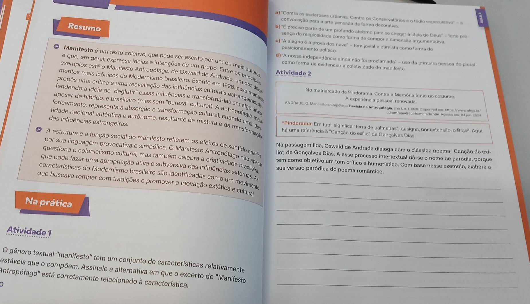 a) ''Contra as escleroses urbanas. Contra os Conservatórios e o tédio especulativo' - a
convocação para a arte pensada de forma decorativa.
Resumo
b) ''É preciso partir de um profundo ateísmo para se chegar à ideia de Deus'' - forte pre-
sença da religiosidade como forma de compor a dimensão argumentativa.
c) ''A alegria é a prova dos nove' - tom jovial e otimista como forma de
posicionamento político.
Manifesto é um texto coletivo, que pode ser escrito por um ou mais autores Atividade 2
d) A nossa independência ainda não foi proclamada'' - uso da primeira pessoa do plural
como forma de evidenciar a coletividade do manifesto.
e que, em geral, expressa ideias e intenções de um grupo. Entre os principais
exemplos está o Manifesto Antropófago, de Oswald de Andrade, um dos docu
mentos mais icônicos do Modernismo brasileiro. Escrito em 1928, esse manife
propôs uma crítica e uma reavaliação das influências culturais estrangeiras, de
No matriarcado de Pindorama. Contra a Memória fonte do costume.
fendendo a ideia de 'deglutir" essas influências e transformá-las em algo único
A experiência pessoal renovada.
ANDRADE, O. Manifesto antropófago. Revista de Antropofagia, ano 1, n. 1, 1928, Disponíval em: https://www.frgs.b
foricamente, representa a absorção e transformação cultural, criando uma idem
apesar de híbrido, e brasileiro (mas sem ''pureza'' cultural). A antropofagia, meta *Pindorama: Em tupi, significa "terra de palmeiras"; designa, por extensão, o Brasil. Aqui,
tidade nacional autêntica e autônoma, resultante da mistura e da transformação
das influências estrangeiras. há uma referência à 'Canção do exílio'' de Gonçalves Dias.
A estrutura e a função social do manifesto refletem os efeitos de sentido criado
Na passagem lida, Oswald de Andrade dialoga com o clássico poema "Canção do exí-
por sua linguagem provocativa e simbólica. O Manifesto Antropófago não apenao
lio'', de Gonçalves Dias. A esse processo intertextual dá-se o nome de paródia, porque
questiona o colonialismo cultural, mas também celebra a criatividade brasileira.
tem como objetivo um tom crítico e humorístico. Com base nesse exemplo, elabore a
que pode fazer uma apropriação ativa e subversiva das influências externas. As
sua versão paródica do poema romântico.
características do Modernismo brasileiro são identificadas como um movimento
_
que buscava romper com tradições e promover a inovação estética e cultura_
_
Na prática
_
Atividade 1
_
O gênero textual “manifesto” tem um conjunto de características relativamente_
estáveis que o compõem. Assinale a alternativa em que o excerto do 'Manifesto_
Antropófago'' está corretamente relacionado à característica._
0