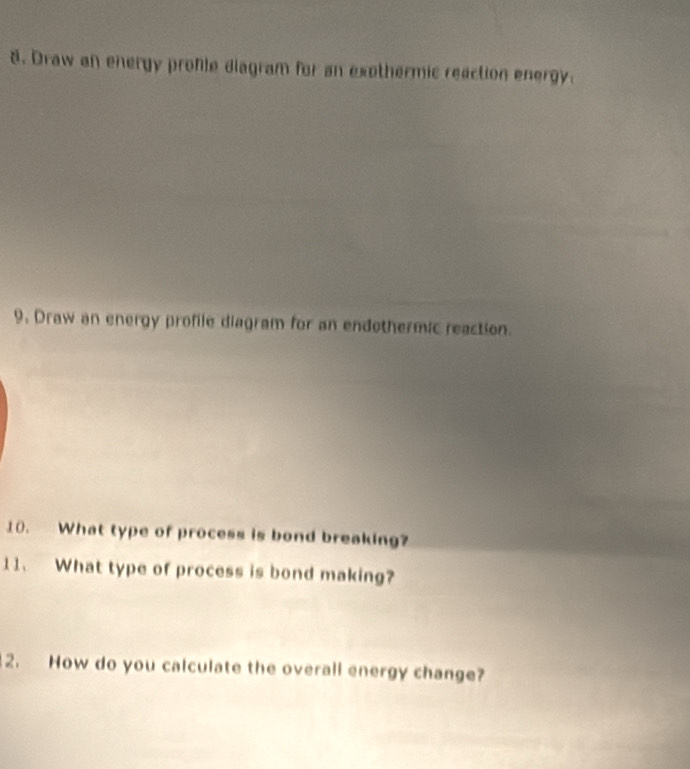 Draw an energy profle diagram for an exothermic reaction energy. 
9. Draw an energy profile diagram for an endothermic reaction. 
10. What type of process is bond breaking? 
11. What type of process is bond making? 
2. How do you calculate the overall energy change?