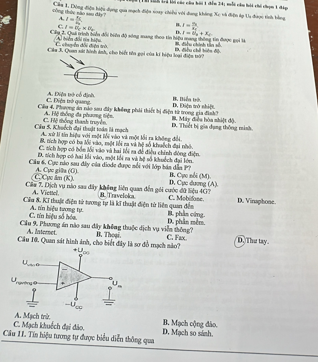 Thi sinh trả lời các câu hồi 1 đến 24; mỗi câu hỏi chỉ chọn 1 đáp
Câu 1. Dòng điện hiệu dụng qua mạch điện xoay chiều với dung kháng Xc và điện áp Uạ được tính bằng
công thức nào sau đây?
A. I=frac X_CU_0.
C. I=U_C* U_0.
B. I=frac U_0X_C.
D. I=U_0+X_C.
Câu 2. Quá trình biến đổi biên độ sóng mang theo tín hiệu mang thông tin được gọi là
A. biển đổi tín hiệu. B. điều chỉnh tần số.
C. chuyển đổi điện trở. D. điều chế biên độ.
Câu 3. Quan sát hình ảnh, cho biết tên gọi của kí hiệu loại điện trở?
A. Điện trở cố định. B. Biến trở.
C. Điện trở quang. D. Điện trở nhiệt.
Câu 4. Phương án nào sau đây không phải thiết bị điện tử trong gia đình?
A. Hệ thống đa phương tiện. B. Máy điều hòa nhiệt độ.
C. Hệ thống thanh truyền. D. Thiết bị gia dụng thông minh.
Câu 5. Khuếch đại thuật toán là mạch
A. xử lí tín hiệu với một lối vào và một lối ra không đổi.
B. tích hợp có ba lối vào, một lối ra và hệ số khuếch đại nhỏ.
C. tích hợp có bốn lối vào và hai lối ra để điều chỉnh dòng điện.
D. tích hợp có hai lối vào, một lối ra và hệ số khuếch đại lớn.
Câu 6. Cực nào sau đây của diode được nối với lớp bán dẫn P?
A. Cực giữa (G). B. Cực nổi (M).
C. Cực âm (K). D. Cực dương (A).
Câu 7. Dịch vụ nào sau đây không liên quan đến gói cước dữ liệu 4G?
A. Viettel. B. Traveloka. C. Mobifone. D. Vinaphone.
Câu 8. Kĩ thuật điện tử tương tự là kĩ thuật điện tử liên quan đến
A. tín hiệu tương tự. B. phần cứng.
C. tín hiệu số hóa. D. phần mềm.
Câu 9. Phương án nào sau đây không thuộc dịch vụ viễn thông?
A. Internet. B. Thoại. C. Fax. D. Thư tay.
Câu 10. Quan sát hình ảnh, cho biết đây là sơ đồ mạch nào?
A. Mạch trừ. B. Mạch cộng đảo.
C. Mạch khuếch đại đảo. D. Mạch so sánh.
Câu 11. Tín hiệu tương tự được biểu diễn thông qua