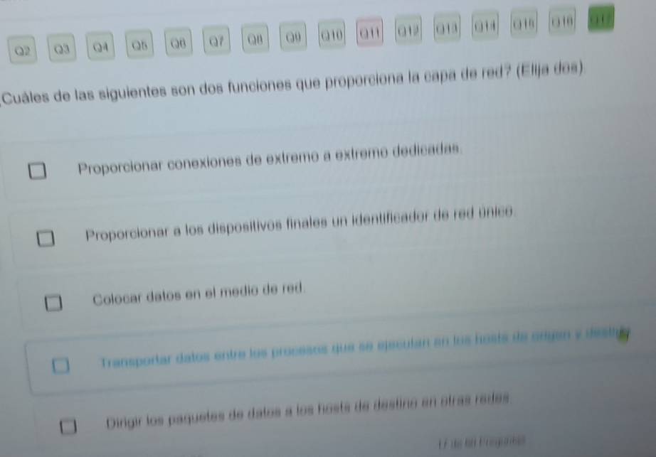 QB Q7 QB Q9 a10 a' 01 014 01
Cuáles de las siguientes son dos funciones que proporciona la capa de red? (Elija dos).
Proporcionar conexiones de extremo a extremo dedicadas.
Proporcionar a los dispositivos finales un identificador de red único.
Colocar datos en el medio de red.
Transportar datos entre los procesos que se ejeculan en los hosts de origan y desta
Dingir los paquetes de datos a los hosts de destino en otras rades.
E Fds l Posganiss