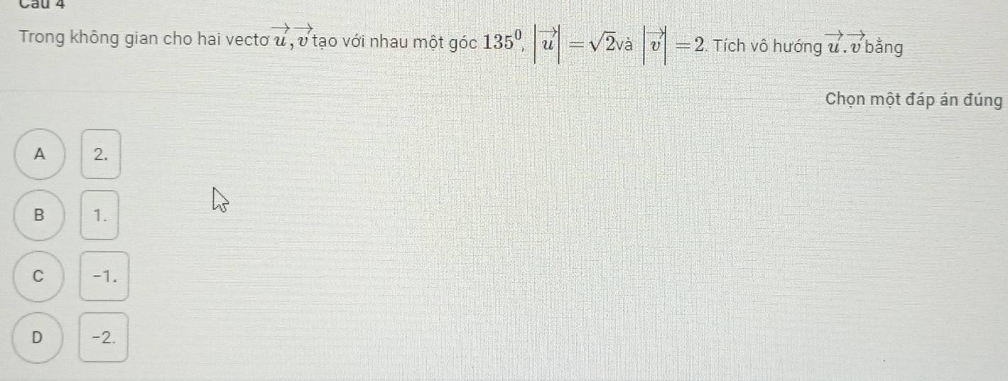 Cầu 4
Trong không gian cho hai vectơ vector u, vector v tạo với nhau một góc 135^0, |vector u|=sqrt(2)va|vector v|=2. Tích vô hướng vector u. vector v| bằng
Chọn một đáp án đúng
A 2.
B 1.
C -1.
D -2.