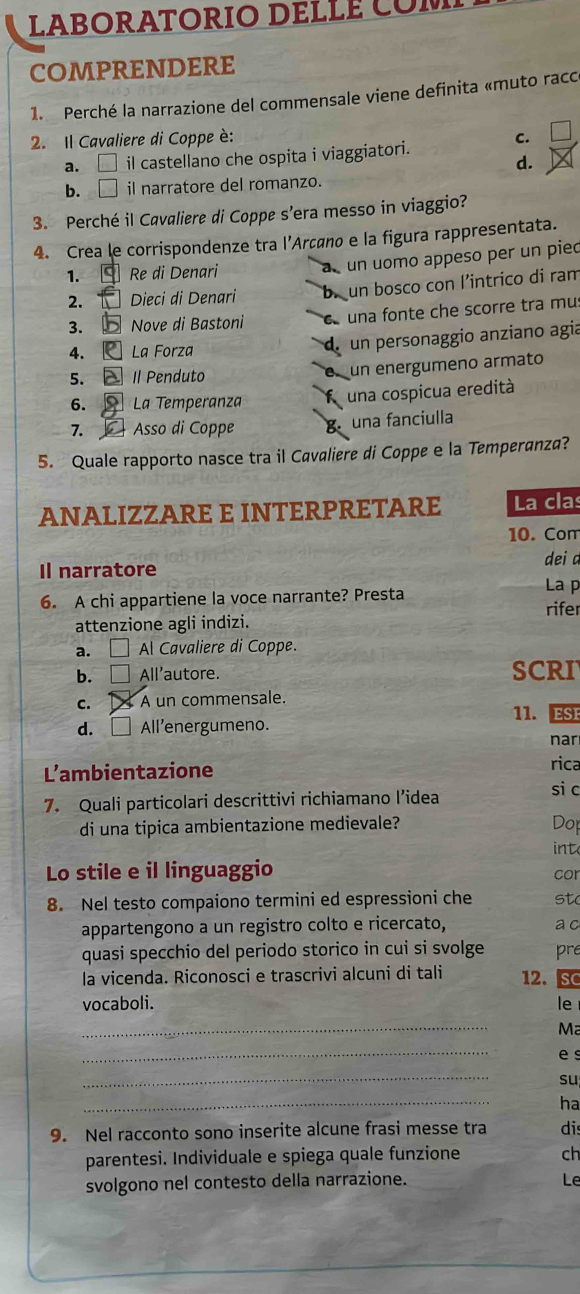 LABORATORIO DELLE COM
COMPRENDERE
1. Perché la narrazione del commensale viene definita «muto racc
2. Il Cavaliere di Coppe è: C.
a. il castellano che ospita i viaggiatori.
d.
b. il narratore del romanzo.
3. Perché il Cavaliere di Coppe s’era messo in viaggio?
4. Crea le corrispondenze tra l’Arçáno e la figura rappresentata.
1.  Re di Denari
un uomo appeso per un pied
2. Dieci di Denari
un bosco con l’intrico di ram
3.  Nove di Bastoni a una fonte che scorre tra mu:
4. La Forza
un personaggio anziano agia
5.  Il Penduto
un energumeno armato
6.  La Temperanza
f una cospicua eredità
7.  Asso di Coppe una fanciulla
B
5. Quale rapporto nasce tra il Cavaliere di Coppe e la Temperanza?
ANALIZZARE E INTERPRETARE La clas
10. Com
Il narratore dei a
L p
6. A chi appartiene la voce narrante? Presta
rifer
attenzione agli indizi.
a. □ Al Cavaliere di Coppe.
b. □ All'autore. SCRI
c. A un commensale.
11. ESE
d. □ All’energumeno.
nar
L'ambientazione
rica
7. Quali particolari descrittivi richiamano l’idea
si c
di una tipica ambientazione medievale? Dop
int
Lo stile e il linguaggio cor
8. Nel testo compaiono termini ed espressioni che st(
appartengono a un registro colto e ricercato, a c
quasi specchio del periodo storico in cui si svolge pre
la vicenda. Riconosci e trascrivi alcuni di tali
12. SC
vocaboli. le
_
Ma
_
es
_
su
_
ha
9. Nel racconto sono inserite alcune frasi messe tra dis
parentesi. Individuale e spiega quale funzione ch
svolgono nel contesto della narrazione. Le