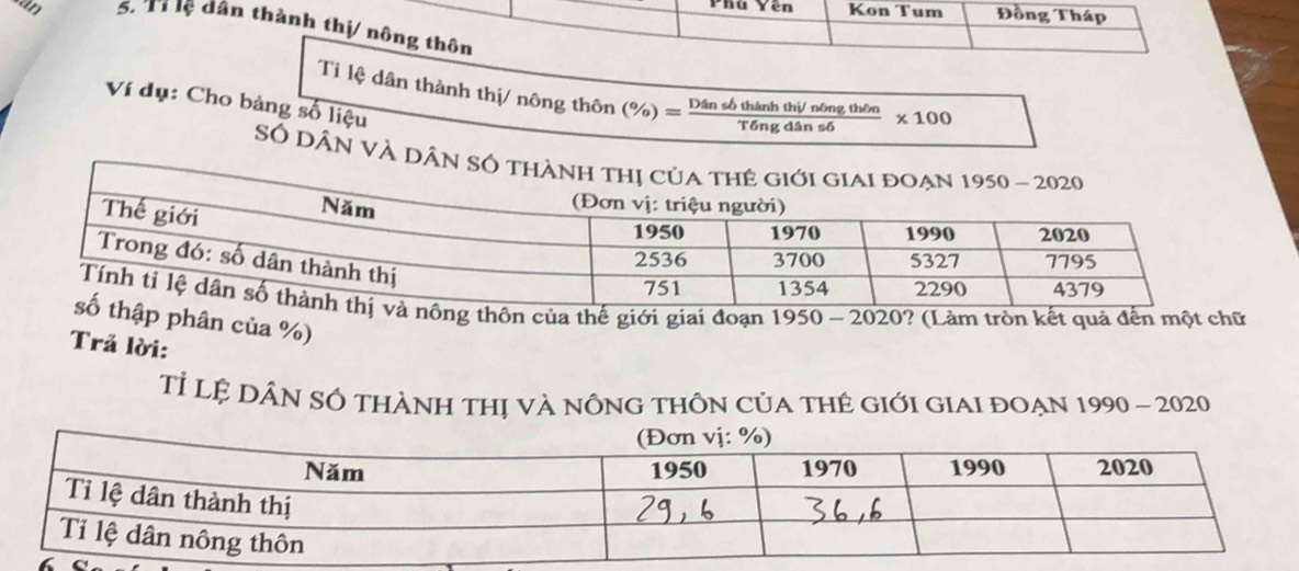 Phu Yên Kon Tum Đồng Tháp
an 5 Th ệ dân thành thị/ nông thôn
Ti lệ dân thành thị/ nông thôn (% )= Dinshinsbthinhthingthθ n/Tingdinsdelta  * 100
Ví dụ: Cho bảng số liệu
Số Dân VÀ 
ôn của thế giới giai đoạn 1950 - 2020? (Làm tròn kết quả đến một chữ
phân của %)
Trả lời:
Tỉ Lệ DÂN sÔ thành thị và nÔng thÔn của tHê Giới GIaI đoẠn 1990 - 2020