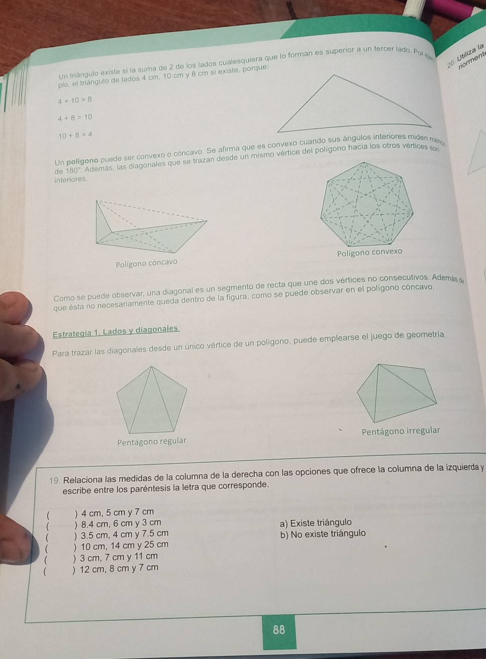 Un triángulo existe si la suma de 2 de los lados cualesquiera que lo forman es superior a un tercer lado. Por 
Utiliza la
riorment
plo, el triángulo de lados 4 cm, 10 cm y 8 cm si existe, porque:
4+10>8
4+8>10
10+8>4
n polígono puede ser convexo o cóncavo. Se afirma que es convexo cuando sus ángulos interiores miden me
de 180° Además, las diagonales que se trazan desde un mismo vértice del polígono hacia los otros vértices son
interiores.
Polígono cóncavo
Como se puede observar, una diagonal es un segmento de recta que une dos vértices no consecutivos. Además 
que ésta no necesariamente queda dentro de la figura, como se puede observar en el polígono cóncavo
Estrategia 1. Lados y diagonales
Para trazar las diagonales desde un único vértice de un polígono, puede emplearse el juego de geometria.
Pentágono irregular
Pentágono regular
19. Relaciona las medidas de la columna de la derecha con las opciones que ofrece la columna de la izquierda y
escribe entre los paréntesis la letra que corresponde.
( ) 4 cm, 5 cm y 7 cm
 ) 8.4 cm, 6 cm y 3 cm a) Existe triángulo
 ) 3.5 cm, 4 cm y 7.5 cm b) No existe triángulo
( ) 10 cm, 14 cm y 25 cm
 ) 3 cm, 7 cm y 11 cm
 ) 12 cm, 8 cm y 7 cm
88