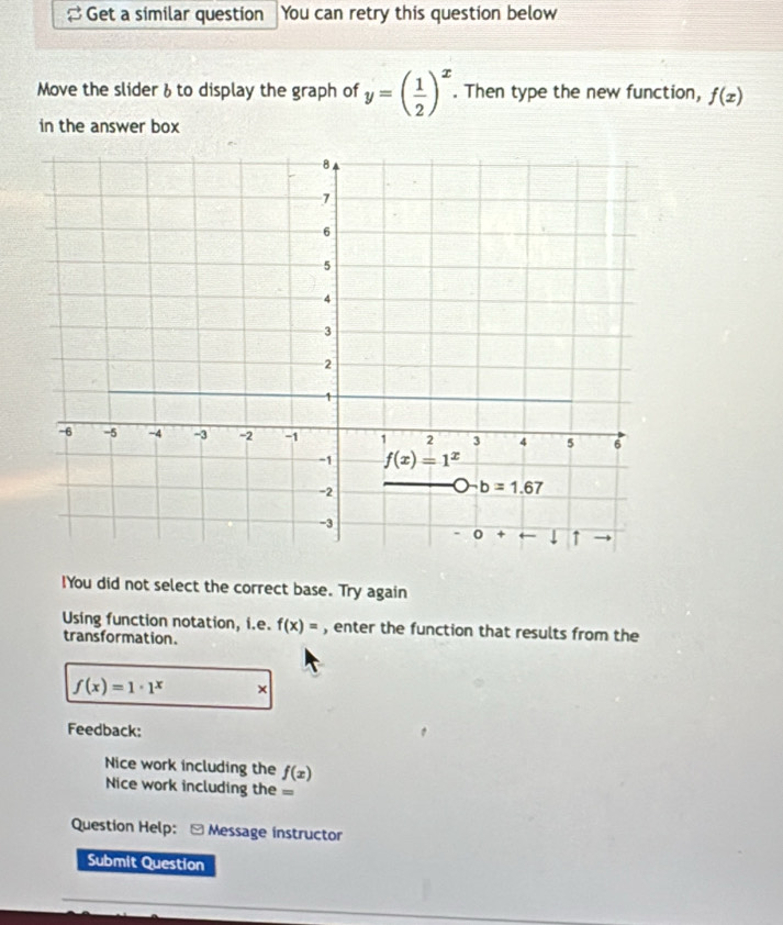 Get a similar question You can retry this question below
Move the slider & to display the graph of y=( 1/2 )^x. Then type the new function, f(x)
in the answer box
!You did not select the correct base. Try again
Using function notation, i.e. f(x)= , enter the function that results from the
transformation.
f(x)=1· 1^x ×
Feedback:
Nice work including the f(x)
Nice work including the =
Question Help: - Message instructor
Submit Question