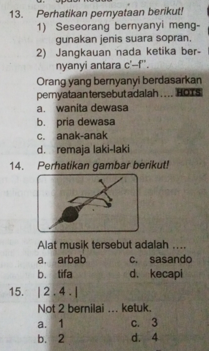 Perhatikan pernyataan berikut!
1) Seseorang bernyanyi meng-
gunakan jenis suara sopran.
2) Jangkauan nada ketika ber-
nyanyi antara c'-f''. 
Orang yang bernyanyi berdasarkan
pernyataan tersebut adalah . . .. HOTS
a. wanita dewasa
b. pria dewasa
c. anak-anak
d. remaja laki-laki
14. Perhatikan gambar berikut!
Alat musik tersebut adalah ....
a. arbab c. sasando
b. tifa d. kecapi
15. |2.4.|
Not 2 bernilai ... ketuk.
a. 1 c. 3
b. 2 d. 4