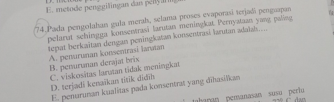 E. metode penggilingan dan penyal l
74.Pada pengolahan gula merah, selama proses evaporasi terjadi penguapan
1le
pelarut sehingga konsentrasi larutan meningkat. Pernyataan yang paling
tepat berkaitan dengan peningkatan konsentrasi larutan adalah....
A. penurunan konsentrasi larutan
B. penurunan derajat brix
C. viskositas larutan tidak meningkat
D. terjadi kenaikan titik didih
E. penurunan kualitas pada konsentrat yang dihasilkan
tahapan pemanasan susu perlu
C. dan