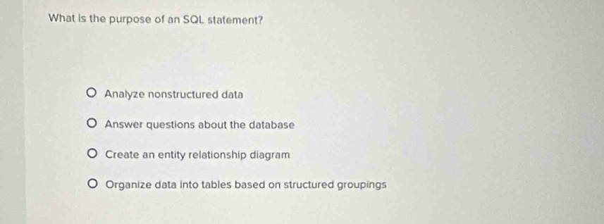 What is the purpose of an SQL statement?
Analyze nonstructured data
Answer questions about the database
Create an entity relationship diagram
Organize data into tables based on structured groupings