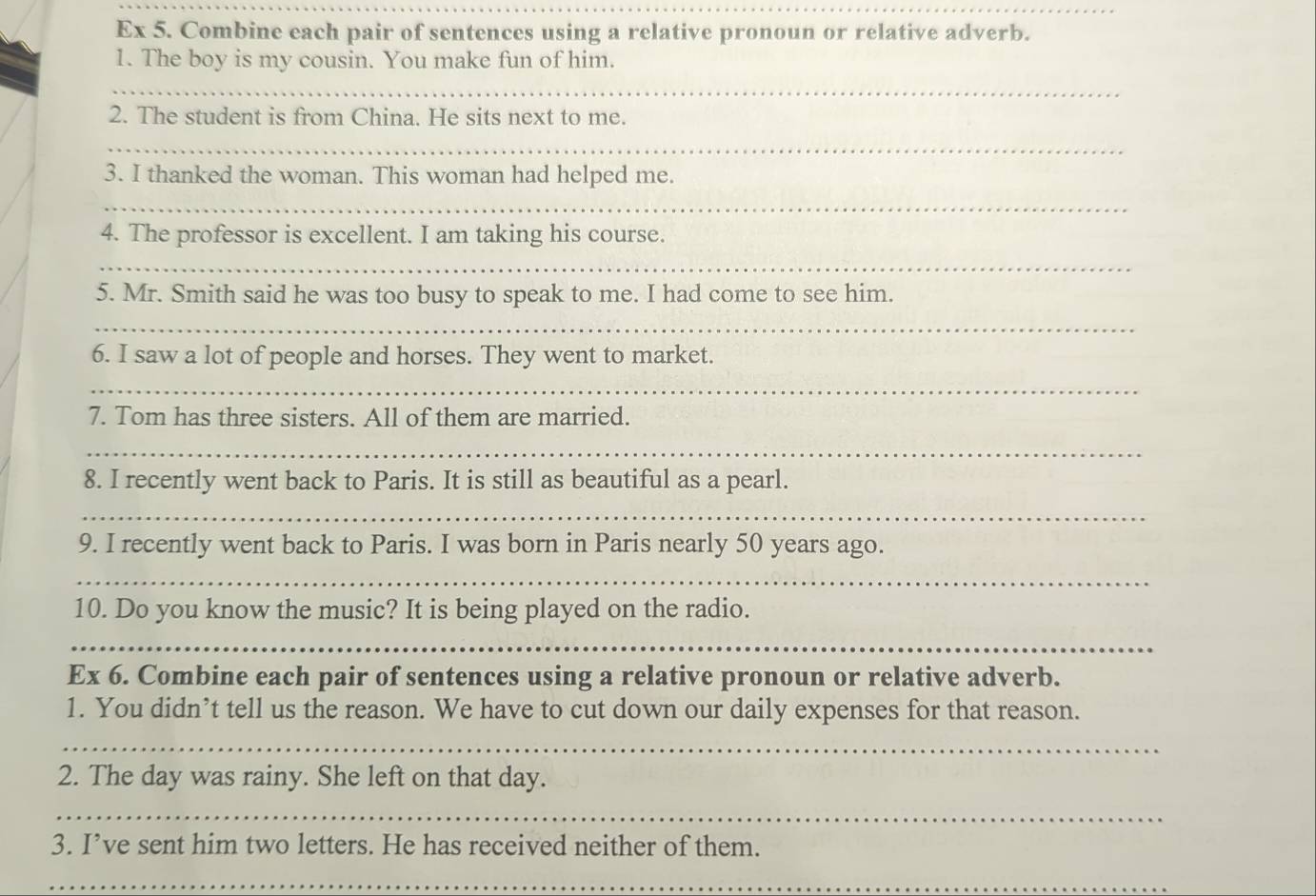 Ex 5. Combine each pair of sentences using a relative pronoun or relative adverb. 
1. The boy is my cousin. You make fun of him. 
_ 
2. The student is from China. He sits next to me. 
_ 
3. I thanked the woman. This woman had helped me. 
_ 
4. The professor is excellent. I am taking his course. 
_ 
5. Mr. Smith said he was too busy to speak to me. I had come to see him. 
_ 
6. I saw a lot of people and horses. They went to market. 
_ 
7. Tom has three sisters. All of them are married. 
_ 
8. I recently went back to Paris. It is still as beautiful as a pearl. 
_ 
9. I recently went back to Paris. I was born in Paris nearly 50 years ago. 
_ 
10. Do you know the music? It is being played on the radio. 
_ 
Ex 6. Combine each pair of sentences using a relative pronoun or relative adverb. 
1. You didn’t tell us the reason. We have to cut down our daily expenses for that reason. 
_ 
2. The day was rainy. She left on that day. 
_ 
3. I’ve sent him two letters. He has received neither of them. 
_