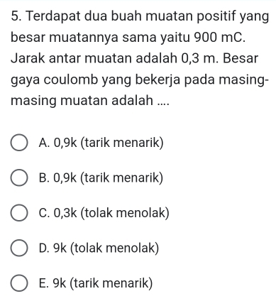 Terdapat dua buah muatan positif yang
besar muatannya sama yaitu 900 mC.
Jarak antar muatan adalah 0,3 m. Besar
gaya coulomb yang bekerja pada masing-
masing muatan adalah ....
A. 0,9k (tarik menarik)
B. 0,9k (tarik menarik)
C. 0,3k (tolak menolak)
D. 9k (tolak menolak)
E. 9k (tarik menarik)