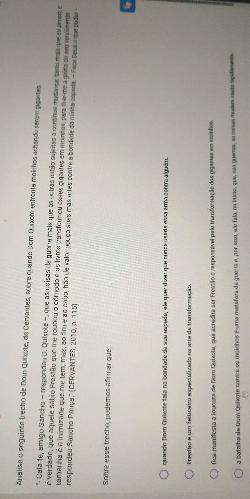 Analise o seguinte trecho de Dom Quixote, de Cervantes, sobre quando Dom Quixote enfrenta moinhos achando serem gigantes.
- Cala-te, amigo Sancho - respondeu D. Quixote −, que as coisas da guerra mais que as outras estão sujeitas a contínua mudança: tanto mais que eu penso, e
é verdade, que aquele sábio Frestão que me roubou o cômodo e os livros transformou esses gigantes em moinhos, para tirar-me a glória do seu vencimento:
tamanha é a inimizade que me tem; mas, ao fim e ao cabo, hão de valor pouco suas más artes contra a bondade da minha espada. - Faça Deus o que puder -
respondeu Sancho Pança." (CERVANTES, 2010, p. 115)
Sobre esse trecho, podemos afirmar que:
quando Dom Quixote fala na bondade da sua espada, ele quer dizer que nunca usaria essa arma contra alguém.
Frestão é um feiticeiro especializado na arte da transformação.
fica manifesta a loucura de Dom Quixote, que acredita ser Frestão o responsável pelo transformação dos gigantes em moinhos.
a batalha de Dom Quixote contra os moinhos é uma metáfora da guerra e, por isso, ele fala, no início, que, nas guerras, as coisas mudam muito rapidamente.