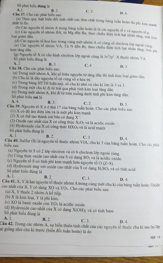 Số phát biểu đúng là
A.1 B. 2. C. 3.
Câu 37. Cho các phát biểu sau:
D. 4.
(a) Theo quy luật biển đồi tính chất các đơn chất trong bảng tuần hoàn thì phi kim mạnh
nhầt là flo.
(b) Các nguyên tổ nhóm A trong bảng tuần hoàn là là các nguyên tố s và nguyên tố p.
(c) Các nguyên tổ nhóm IIA, từ Mg đến Ba, theo chiều điện tích hạt nhân tăng, tính kim
loại giảm dân.
(d) Các nguyên tổ hoá học trong cùng một nhóm A có cùng số electron lớp ngoài cùng
(e) Các nguyên tổ nhóm VA, Từ N đến Bi, theo chiều điện tích hạt nhân tăng, tính phi
kim tăng dần.
(g) Nguyên tổ X có cầu hình electron lớp ngoài cùng là 3s^23p^3 X thuộc nhóm VA.
Số phát biểu đúng là
A. 2 B. 3 C. 4 D. 5
Câu 38. Cho các phát biểu sau:
(a) Trong một nhóm A, khi số hiệu nguyên tử tăng dần thì tính kim loại giảm dần.
(b) Chu kì là dãy nguyên tổ có cùng số e hóa trị.
(c) Trong bảng HTTH hiện nay, số chu kì nhỏ và chu kì lớn là 3 và 3.
(d) Trong một chu kỉ đi từ trái qua phải tính kim loại tăng dần.
(e) Trong một nhóm A, khi đi từ trên xuống dưới tính phi kim tăng dần.
Số phát biểu sai là
A. 4. B. 3. C. 2. D. 5.
Câu 39. Nguyên tố X ở ô thứ 17 của bảng tuần hoàn. Cho các phát biểu sau:
(1) X có độ âm điện lớn và là một phi kim mạnh
(2) X có thể tạo thành ion bền có dạng X*.
(3) Oxide cao nhất của X có công thức X_2O_5 và là acidic oxide.
(4) Hydroxide của X có công thức HXO_4 và là acid mạnh
Số phát biểu đúng là
A. 1 B. 2. C. 3 D. 4.
Câu 40. Sulfur (S) là nguyên tổ thuộc nhóm VIA, chu kì 3 của bảng tuần hoàn. Cho các phát
biểu sau:
(a) Nguyên tử S có 2 lớp electron và có 6 electron lớp ngoài cùng.
(b) Công thức oxide cao nhất của S có dạng SO_3 và là acidic oxide
(c) Nguyên tổ S có tính phi kim mạnh hơn nguyên tổ O(Z=8).
(d) Hydroxide ứng với oxide cao nhất của S có dạng H_2SO_4 và có tính acid.
Số phát biểu đúng là
A. 1. B. 2. C. 3. D. 4.
Câu 41. X, Y là hai nguyên tố thuộc nhóm A trong cùng một chu kì của bảng tuần hoàn. Oxide
cao nhất của X, Y có dạng XO và YO_3. Cho các phát biểu sau:
(a) X, Y thuộc 2 nhóm A kế tiếp.
(b) X là kim loại, Y là phi kim.
(c) XO là basic oxide còn YO_3 là acidic oxide.
(d) Hydroxide cao nhất của X có dạng X(OH)_2 2 và có tính base.
Số phát biểu đúng là
A. 1. B. 2. C. 3. D. 4.
Câu 42. Trong các nhóm A, sự biến thiên tính chất của các nguyên tổ thuộc chu kỉ sau lại lặp
gại giống như chu kì trước (biển đổi tuần hoàn) là do
NM- 15
|MIVI-  |