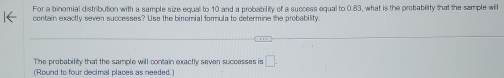 For a binomial distribution with a sample size equal to 10 and a probability of a success equal to 0.83, what is the probability that the sample will 
contain exactly seven successes? Use the binomial formula to determine the probability 
The probability that the sample will contain exactly seven successes is □. 
(Round to four decimal places as needed.)