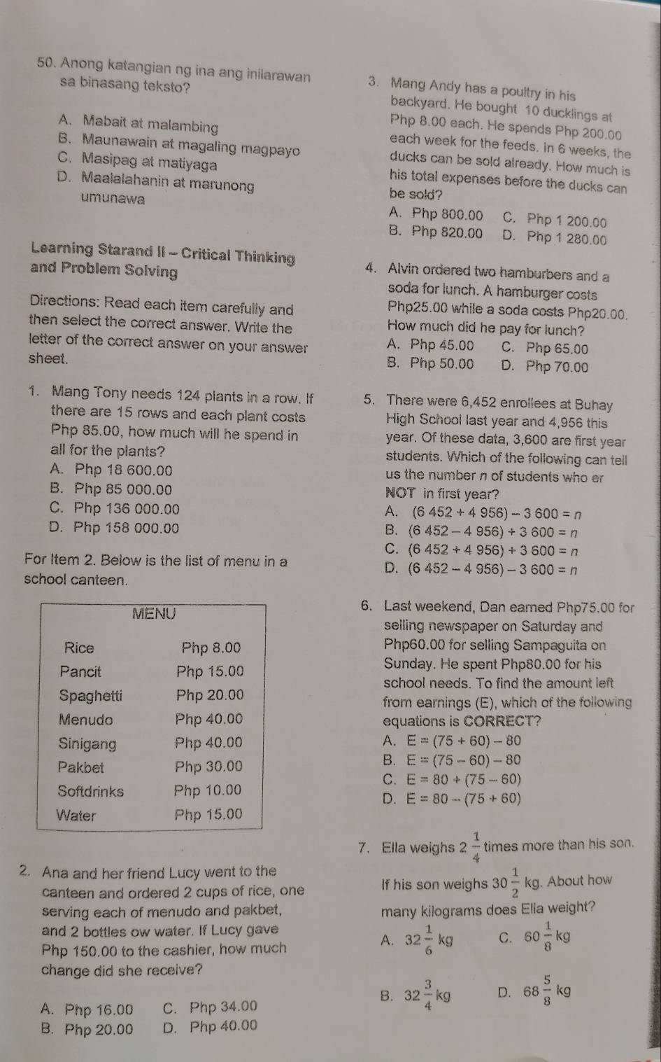 Anong katangian ng ina ang inilarawan 3. Mang Andy has a poultry in his
sa binasang teksto?
backyard. He bought 10 ducklings at
Php 8.00 each. He spends Php 200.00
A. Mabait at malambing each week for the feeds. in 6 weeks, the
B. Maunawain at magaling magpayo ducks can be sold already. How much is
C. Masipag at matiyaga his total expenses before the ducks can
D. Maalalahanin at marunong be sold?
umunawa A. Php 800.00 C. Php 1 200.00
B. Php 820.00 D. Php 1 280.00
Learning Starand II - Critical Thinking 4. Alvin ordered two hamburbers and a
and Problem Solving soda for lunch. A hamburger costs
Directions: Read each item carefully and
Php25.00 while a soda costs Php20.00.
then select the correct answer. Write the How much did he pay for lunch?
letter of the correct answer on your answer A. Php 45.00 C. Php 65.00
sheet. B. Php 50.00 D. Php 70.00
1. Mang Tony needs 124 plants in a row. If 5. There were 6,452 enrollees at Buhay
there are 15 rows and each plant costs  High School last year and 4,956 this
Php 85.00, how much will he spend in year. Of these data, 3,600 are first year
all for the plants? students. Which of the following can tell
A. Php 18 600.00 us the number n of students who er 
B. Php 85 000.00 NOT in first year?
C. Php 136 000.00 A. (6452+4956)-3600=n
D. Php 158 000.00 B. (6452-4956)+3600=n
C. (6452+4956)+3600=n
For Item 2. Below is the list of menu in a
D. (6452-4956)-3600=n
school canteen.
6. Last weekend, Dan earned Php75.00 for
selling newspaper on Saturday and
Php60.00 for selling Sampaguita on
Sunday. He spent Php80.00 for his
school needs. To find the amount left
from earnings (E), which of the following
equations is CORRECT?
A. E=(75+60)-80
B. E=(75-60)-80
C. E=80+(75-60)
D. E=80-(75+60)
7. Ella weighs 2 1/4  times more than his son.
2. Ana and her friend Lucy went to the
If his son weighs 30 1/2 kg
canteen and ordered 2 cups of rice, one . About how
serving each of menudo and pakbet, many kilograms does Elia weight?
and 2 bottles ow water. If Lucy gave
Php 150.00 to the cashier, how much
A. 32 1/6 kg C. 60 1/8 kg
change did she receive?
A. Php 16.00 C. Php 34.00
B. 32 3/4 kg D. 68 5/8 kg
B. Php 20.00 D. Php 40.00