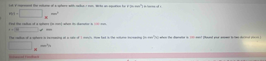 Let V represent the volume of a sphere with radius r mm. Write an equation for V(inmm^3) in terms of r.
V(r)=□ * mm^3
Find the radius of a sphere (in mm) when its diameter is 100 mm.
r=50mm
The radius of a sphere is increasing at a rate of 5 mm/s. How fast is the volume increasing (inmm^3/s) when the diameter is 100 mm? (Round your answer to two decimal places.)
□ * mm^3/s
Enhanced Feedback