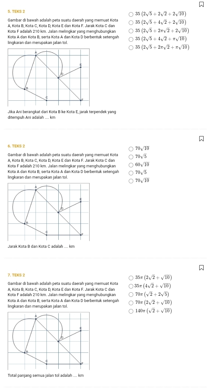 TEKS 2
35(2sqrt(5)+2sqrt(2)+2sqrt(10))
Gambar di bawah adalah peta suatu daerah yang memuat Kota
A, Kota B, Kota C, Kota D, Kota E dan Kota F. Jarak Kota C dan 35(2sqrt(5)+4sqrt(2)+2sqrt(10))
Kota F adalah 210 km. Jalan melingkar yang menghubungkan 35(2sqrt(5)+2π sqrt(2)+2sqrt(10))
Kota A dan Kota B, serta Kota A dan Kota D berbentuk setengah 35(2sqrt(5)+4sqrt(2)+π sqrt(10))
lingkaran dan merupakan jalan tol.
35(2sqrt(5)+2π sqrt(2)+π sqrt(10))
Jika Ani berangkat dari Kota B ke Kota E, jarak terpendek yang
ditempuh Ani adalah .... km
6. TEKS 2
70sqrt(10)
Gambar di bawah adalah peta suatu daerah yang memuat Kota 70sqrt(5)
A, Kota B, Kota C, Kota D, Kota E dan Kota F. Jarak Kota C dan
Kota F adalah 210 km. Jalan melingkar yang menghubungkan 60sqrt(10)
Kota A dan Kota B, serta Kota A dan Kota D berbentuk setengah 70sqrt(5)
lingkaran dan merupakan jalan tol.
70sqrt(10)
Jarak Kota B dan Kota C adalah .... km
7. TEKS 2
35π (2sqrt(2)+sqrt(10))
Gambar di bawah adalah peta suatu daerah yang memuat Kota
A, Kota B, Kota C, Kota D, Kota E dan Kota F. Jarak Kota C dan 35π (4sqrt(2)+sqrt(10))
Kota F adalah 210 km. Jalan melingkar yang menghubungkan 70π (sqrt(2)+2sqrt(5))
Kota A dan Kota B, serta Kota A dan Kota D berbentuk setengah 70π (2sqrt(2)+sqrt(10))
lingkaran dan merupakan jalan tol.
140π (sqrt(2)+sqrt(10))
Total panjang semua jalan tol adalah .... km