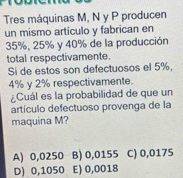 Tres máquinas M, N y P producen
un mismo artículo y fabrican en
35%, 25% y 40% de la producción
total respectivamente.
Si de estos son defectuosos el 5%,
4% y 2% respectivamente.
¿Cuál es la probabilidad de que un
artículo defectuoso provenga de la
maquina M?
A) 0,0250 B) 0,0155 C) 0,0175
D) 0,1050 E) 0,0018