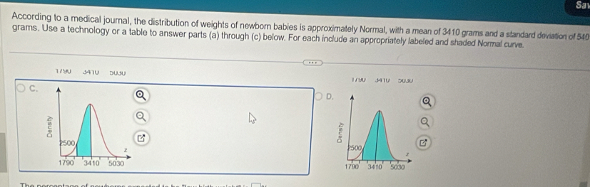 Sa
According to a medical journal, the distribution of weights of newborn babies is approximately Normal, with a mean of 3410 grams and a standard deviation of 54
grams. Use a technology or a table to answer parts (a) through (c) below. For each include an appropriately labeled and shaded Normal curve.
1/90 3410 SUJU 179U 341U 5U3U
C
D
B