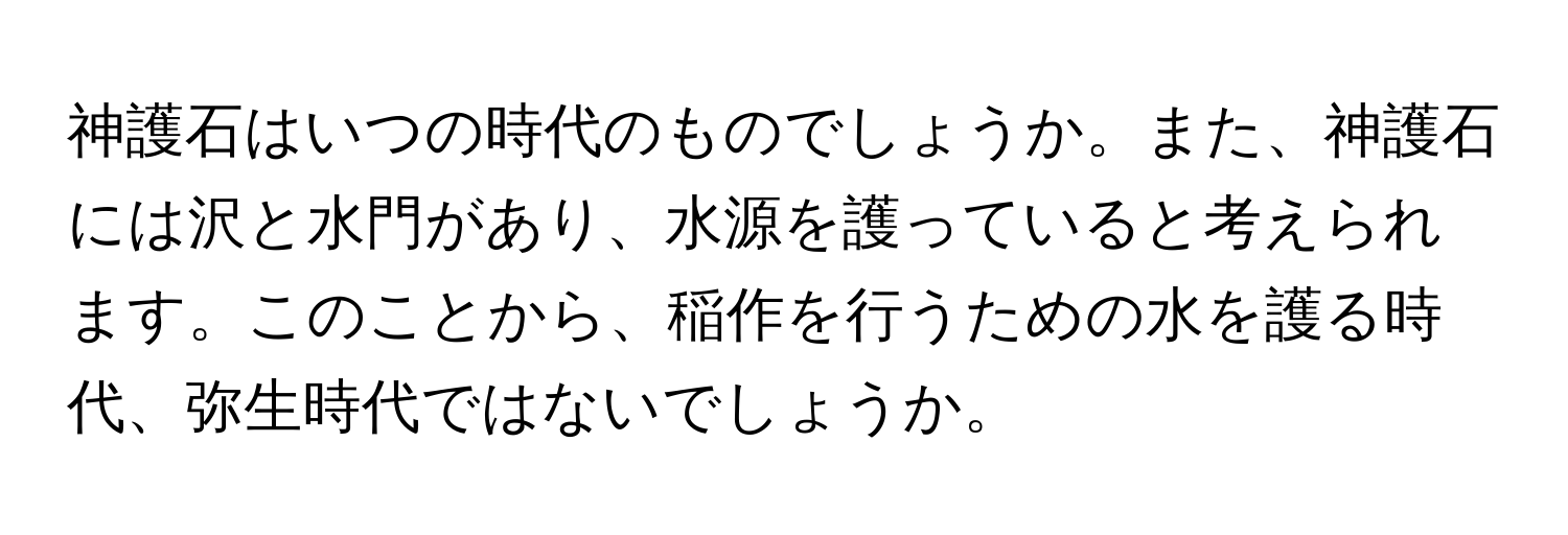 神護石はいつの時代のものでしょうか。また、神護石には沢と水門があり、水源を護っていると考えられます。このことから、稲作を行うための水を護る時代、弥生時代ではないでしょうか。