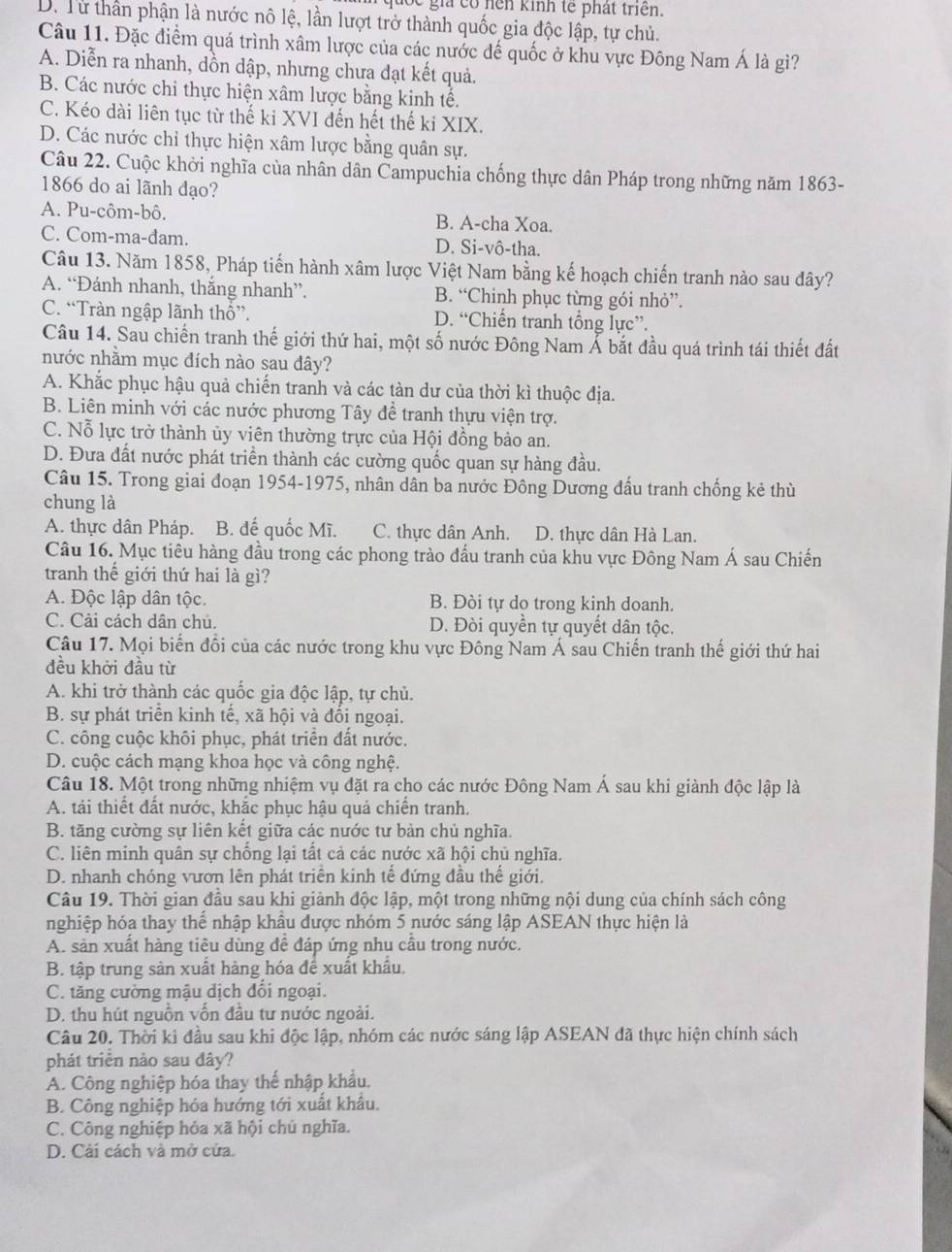 quốc giả có hện kinh tế phát triển.
D. Từ thần phận là nước nô lệ, lần lượt trở thành quốc gia độc lập, tự chủ.
Câu 11. Đặc điểm quá trình xâm lược của các nước đế quốc ở khu vực Đông Nam Á là gì?
A. Diễn ra nhanh, dồn dập, nhưng chưa đạt kết quả.
B. Các nước chi thực hiện xâm lược bằng kinh tế.
C. Kéo dài liên tục từ thế ki XVI đến hết thế ki XIX.
D. Các nước chỉ thực hiện xâm lược bằng quân sự.
Câu 22. Cuộc khởi nghĩa của nhân dân Campuchia chống thực dân Pháp trong những năm 1863-
1866 do ai lãnh đạo?
A. Pu-côm-bô. B. A-cha Xoa.
C. Com-ma-dam. D. Si-vô-tha.
Câu 13. Năm 1858, Pháp tiến hành xâm lược Việt Nam bằng kế hoạch chiến tranh nào sau đây?
A. “Đánh nhanh, thắng nhanh”. B. “Chinh phục từng gói nhỏ”.
C. “Tràn ngập lãnh thổ”. D. “Chiến tranh tổng lực”.
Câu 14. Sau chiến tranh thế giới thứ hai, một số nước Đông Nam Á bắt đầu quá trình tái thiết đất
nước nhằm mục đích nào sau đây?
A. Khắc phục hậu quả chiến tranh và các tàn dư của thời kì thuộc địa.
B. Liên minh với các nước phương Tây đề tranh thựu viện trợ.
C. Nỗ lực trở thành ủy viên thường trực của Hội đồng bảo an.
D. Đưa đất nước phát triển thành các cường quốc quan sự hàng đầu.
Câu 15. Trong giai đoạn 1954-1975, nhân dân ba nước Đông Dương đấu tranh chống kẻ thù
chung là
A. thực dân Pháp. B. đế quốc Mĩ. C. thực dân Anh. D. thực dân Hà Lan.
Câu 16. Mục tiêu hàng đầu trong các phong trào đầu tranh của khu vực Đông Nam Á sau Chiến
tranh thế giới thứ hai là gì?
A. Độc lập dân tộc. B. Đòi tự do trong kinh doanh.
C. Cải cách dân chủ. D. Đòi quyền tự quyết dân tộc.
Câu 17. Mọi biến đổi của các nước trong khu vực Đông Nam Á sau Chiến tranh thế giới thứ hai
đều khởi đầu từ
A. khi trở thành các quốc gia độc lập, tự chủ.
B. sự phát triển kinh tế, xã hội và đổi ngoại.
C. công cuộc khôi phục, phát triển đất nước.
D. cuộc cách mạng khoa học và công nghệ.
Câu 18. Một trong những nhiệm vụ đặt ra cho các nước Đông Nam Á sau khi giành độc lập là
A. tái thiết đất nước, khắc phục hậu quả chiến tranh.
B. tăng cường sự liên kết giữa các nước tư bản chủ nghĩa.
C. liên minh quân sự chống lại tất cả các nước xã hội chủ nghĩa.
D. nhanh chóng vươn lên phát triển kinh tế đứng đầu thế giới.
Câu 19. Thời gian đầu sau khi giành độc lập, một trong những nội dung của chính sách công
nghiệp hóa thay thế nhập khẩu được nhóm 5 nước sáng lập ASEAN thực hiện là
A. sản xuất hàng tiêu dùng để đáp ứng nhu cầu trong nước.
B. tập trung sản xuất hàng hóa để xuất khẩu,
C. tăng cường mậu dịch đổi ngoại.
D. thu hút nguồn vốn đầu tư nước ngoài.
Câu 20. Thời kì đầu sau khi độc lập, nhóm các nước sáng lập ASEAN đã thực hiện chính sách
phát triển nào sau dây?
A. Công nghiệp hóa thay thế nhập khẩu.
B. Công nghiệp hóa hướng tới xuất khâu.
C. Công nghiệp hỏa xã hội chủ nghĩa.
D. Cải cách và mở cửa.