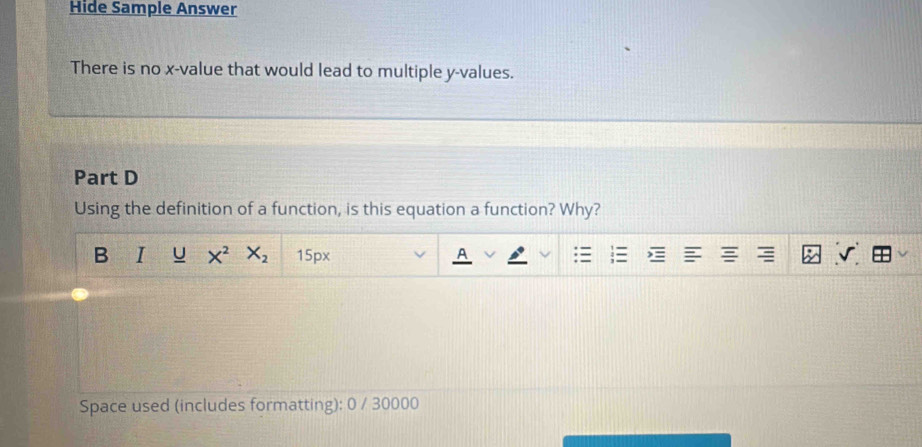 Hide Sample Answer 
There is no x -value that would lead to multiple y -values. 
Part D 
Using the definition of a function, is this equation a function? Why? 
B I U X^2 X_2 15px 
A 
Space used (includes formatting): 0 / 30000