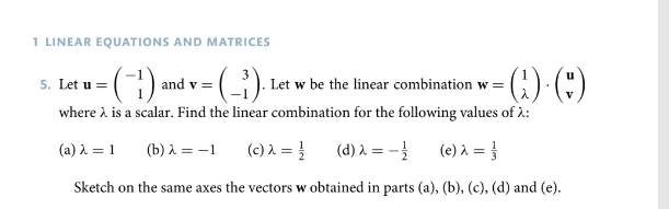 LINEAR EQUATIONS AND MATRICES 
5. Let u=beginpmatrix -1 1endpmatrix and v=beginpmatrix 3 -1endpmatrix. Let w be the linear combination w=beginpmatrix 1 lambda endpmatrix · beginpmatrix u vendpmatrix
where λ is a scalar. Find the linear combination for the following values of λ : 
(a) lambda =1 (b) lambda =-1 (c) lambda = 1/2  (d) lambda =- 1/2  (e) lambda = 1/3 
Sketch on the same axes the vectors w obtained in parts (a), (b), (c), (d) and (e).