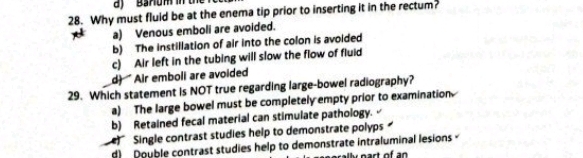 Banum in th
28. Why must fluid be at the enema tip prior to inserting it in the rectum?
a) Venous emboli are avoided.
b) The instillation of air into the colon is avoided
c) Air left in the tubing will slow the flow of fluid
d) Air emboli are avoided
29. Which statement is NOT true regarding large-bowel radiography?
a) The large bowel must be completely empty prior to examination
b) Retained fecal material can stimulate pathology.
Single contrast studies help to demonstrate polyps
d) Double contrast studies help to demonstrate intraluminal lesions 
nart of an