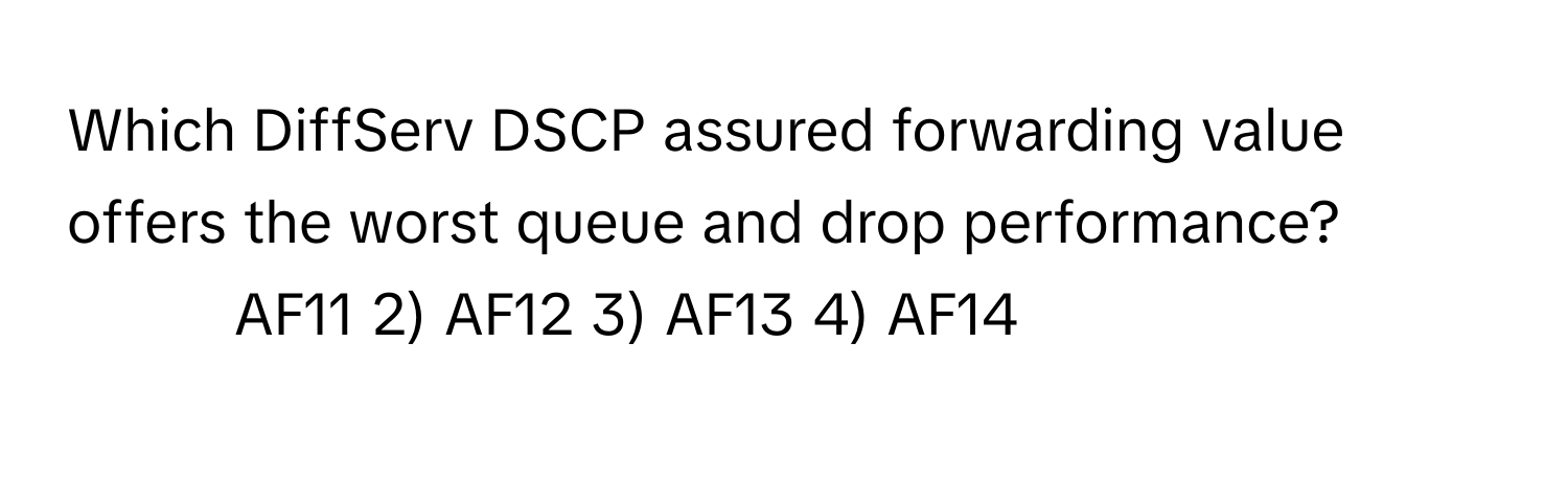 Which DiffServ DSCP assured forwarding value offers the worst queue and drop performance?

1) AF11 2) AF12 3) AF13 4) AF14