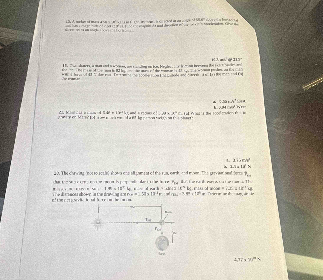 A rocket of mass 4.50* 10^3
and has a magnitude of 7.50* 10^6 kg is in flight. Its thrust is directed at an angle of 55.0° above the horizontal
N. Find the magnitude and direction of the rocket's acceleration. Give the
direction as an angle above the horizontal.
10.3m/s^2 @ 21.9°
16. Two skaters, a man and a woman, are standing on ice. Neglect any friction between the skate blades and
the ice. The mass of the man is 82 kg, and the mass of the woman is 48 kg. The woman pushes on the man
with a force of 45 N due east. Determine the acceleration (magnitude and direction) of (a) the man and (b)
the woman.
a. 0.55m/s^2 East
b. 0.94m/s^2 West
21. Mars has a mass of 6.46* 10^(23)kg and a radius of 3.39* 10^6m. . (a) What is the acceleration due to
gravity on Mars? (b) How much would a 65-kg person weigh on this planet?
a, 3.75m/s^2
b. 2.4* 10^2N
28. The drawing (not to scale) shows one alignment of the sun, earth, and moon. The gravitational force vector F_SM
that the sun exerts on the moon is perpendicular to the force vector F_EM that the earth exerts on the moon. The
masses are: mass of sun=1.99* 10^(30)kg , mass of ear th=5.98* 10^(24)kg , mass of moon =7.35* 10^(22)kg. 
The distances shown in the drawing are rs M=1.50* 10^(11) m and r_EM=3.85* 10^8m. Determine the magnitude
of the net gravitational force on the moon.
4.77* 10^(20)N