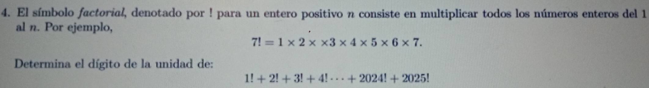 El símbolo factorial, denotado por ! para un entero positivo n consiste en multiplicar todos los números enteros del 1 
al n. Por ejemplo,
7!=1* 2* * 3* 4* 5* 6* 7. 
Determina el dígito de la unidad de:
1!+2!+3!+4!·s +2024!+2025!