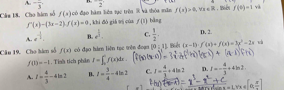 A. -frac 3. ^-overline 2^((·) 
4
Câu 18. Cho hàm số f(x) có đạo hàm liên tục trên R và thỏa mãn f(x)>0, forall x∈ R. Biết f(0)=1 và
f'(x)-(3x-2). f(x)=0 , khi đó giá trị của f(1) bằng
A. e^-frac 1)2.
C.
B. e^(frac 1)2.  1/2 .
D. 2.
Câu 19. Cho hàm số f(x) có đạo hàm liên tục trên đoạn [0;1]. Biết (x-1)· f'(x)+f(x)=3x^2-2x và
f(1)=-1. Tính tích phân I=∈t _0^(1f(x)dx.
A. I=frac 4)3-4ln 2 B. I= 3/4 -4ln 2 C. I= 4/3 +4ln 2 D. I=- 4/3 +4ln 2. 
rr
=1.forall x∈ [0;frac π ]