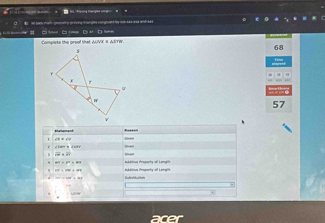 a $1 vs $100.900.000 BasketD XL : Proving triangles congru × 
ixl.com/math/geometry/proving-triangles-congruent-by-sss-sas-asa-and-aas 
ELSD Bookmarks School College Art Games answered 
Complete the proof that △ UVX≌ △ SYW. 
68 
s 
Time 
elapsed 
Y 
∞ 39 19 
T 
145 sae 
U SmartScore 
out of 100 1
w
57
v
Statement Reason 
1 ∠ S≌ ∠ U Given 
2 ∠ SWY≌ ∠ UXV Given 
3 overline VW≌ overline XY Given 
4 WY=XY+WX Additive Property of Length 
5 VX=VW+WX Additive Property of Length 
6 WY=VW+WX Substitution 

、 
8 asrw