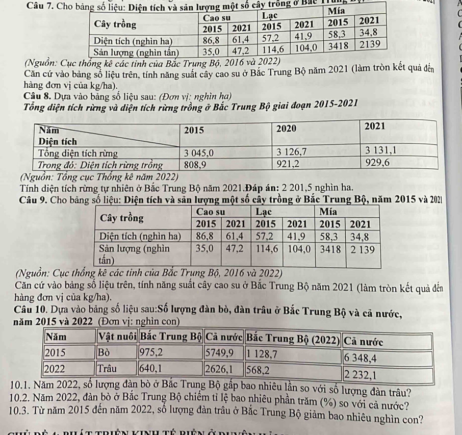 CT unệ 
C 
( 
(Nguồn: Cục thống kê các tinh của Bắc Trung Bộ, 201
Căn cứ vào bảng số liệu trên, tính năng suất cây cao su ở Bắc Trung Bộ năm 2021 (làm tròn kết quả đến 
hàng đơn vị của kg/ha). 
Câu 8. Dựa vào bảng số liệu sau: (Đơn vị: nghìn ha) 
Tổng diện tích rừng và diện tích rừng trồng ở Bắc Trung Bộ giai đoạn 2015-2021 
(Nguồn: Tổng cục Thổng kê năm 2022) 
Tính diện tích rừng tự nhiên ở Bắc Trung Bộ năm 2021.Đáp án: 2 201, 5 nghìn ha. 
Câu 9. Cho bảng số liệu: Diện tích và sản lượng một số cây trồng ở Bắc Trung Bộ, năm 2015 và 202
(Nguồn: Cục thống kê các tỉnh của Bắc Trụng Bộ, 2016 và 2022) 
Căn cứ vào bảng số liệu trên, tính năng suất cây cao su ở Bắc Trung Bộ năm 2021 (làm tròn kết quả đến 
hàng đơn vị của kg/ha). 
Câu 10. Dựa vào bảng số liệu sau:Số lượng đàn bò, đàn trâu ở Bắc Trung Bộ và cả nước, 
năm 2015 và 2022. (Đơn vị: nghìn con) 
10.1. Năm 2022, số lượng đàn bò ở Bắc Trung Bộ gấp bao nhiêu lần so với số lượng đàn trâu? 
10.2. Năm 2022, đàn bò ở Bắc Trung Bộ chiếm tỉ lệ bao nhiêu phần trăm (%) so với cả nước? 
10.3. Từ năm 2015 đến năm 2022, số lượng đàn trâu ở Bắc Trung Bộ giảm bao nhiêu nghìn con? 
Bề a bhát triên kinh tế biên ở m