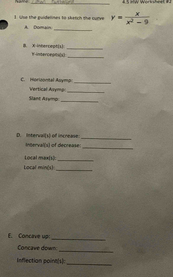 Name:_ 4.5 HW Worksheet #2 
1. Use the guidelines to sketch the curve y= x/x^2-9 
_ 
A. Domain: 
B. X-intercept(s):_ 
Y-intercepts(s):_ 
C. Horizontal Asymp:_ 
Vertical Asymp:_ 
Slant Asymp:_ 
_ 
D. Interval(s) of increase: 
Interval(s) of decrease:_ 
Local max(s):_ 
Local min(s):_ 
E. Concave up: 
_ 
_ 
Concave down: 
Inflection point(s):_