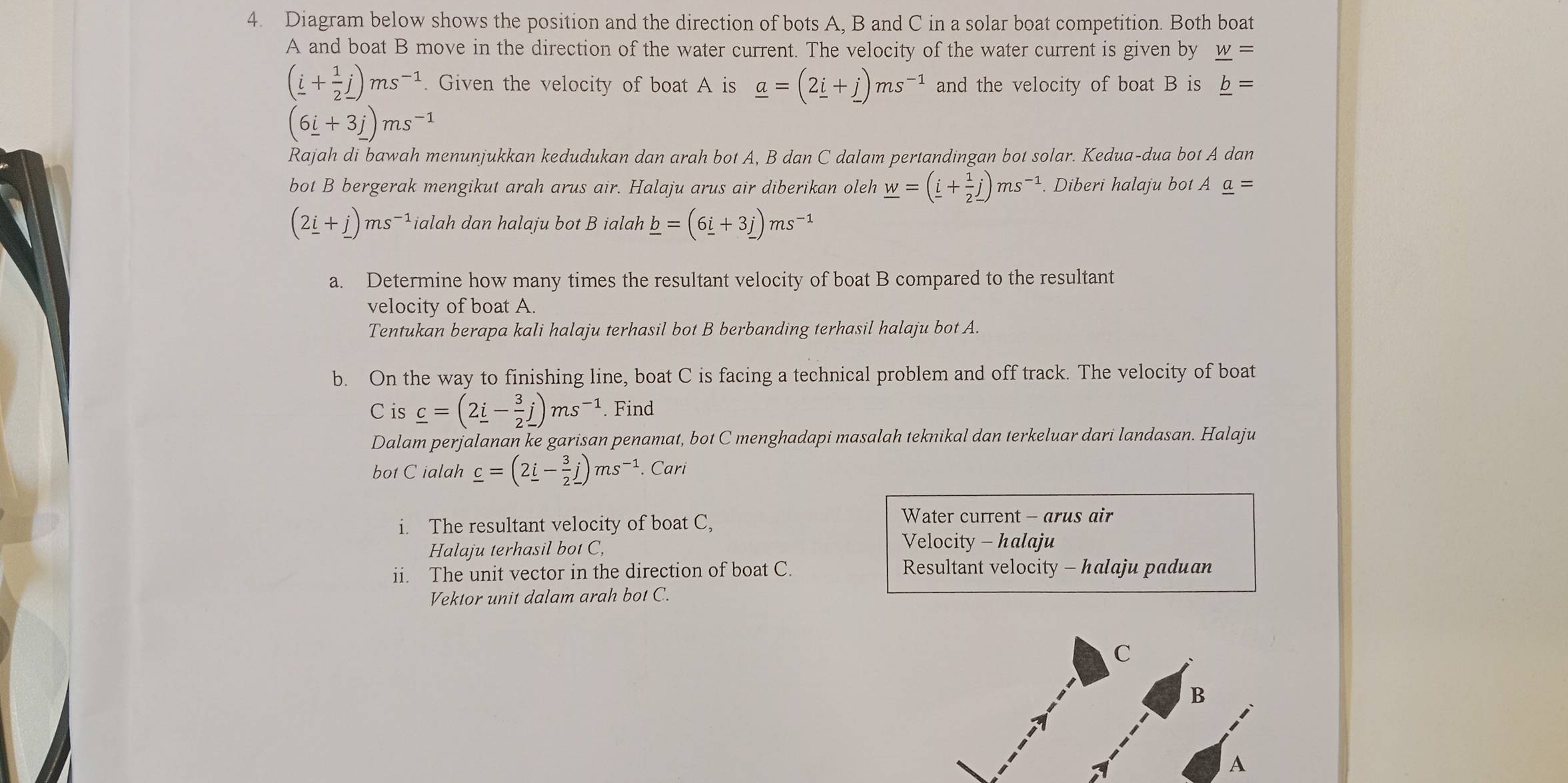 Diagram below shows the position and the direction of bots A, B and C in a solar boat competition. Both boat
A and boat B move in the direction of the water current. The velocity of the water current is given by _ w=
(_ i+ 1/2 j)ms^(-1). Given the velocity of boat A is _ a=(2_ i+_ j)ms^(-1) and the velocity of boat B is _ b=
(6_ i+3_ j)ms^(-1)
Rajah di bawah menunjukkan kedudukan dan arah bot A, B dan C dalam pertandingan bot solar. Kedua-dua bot A dan
bot B bergerak mengikut arah arus air. Halaju arus air diberikan oleh _ w=(_ i+ 1/2 j)ms^(-1). Diberi halaju bot A _ a=
(2_ i+_ j)ms^(-1) ialah dan halaju bot B ialah _ b=(6_ i+3_ j)ms^(-1)
a. Determine how many times the resultant velocity of boat B compared to the resultant
velocity of boat A.
Tentukan berapa kali halaju terhasil bot B berbanding terhasil halaju bot A.
b. On the way to finishing line, boat C is facing a technical problem and off track. The velocity of boat
C is _ c=(2_ i- 3/2 j)ms^(-1). Find
Dalam perjalanan ke garisan penamat, bot C menghadapi masalah teknikal dan terkeluar dari landasan. Halaju
bot C ialah _ c=(2_ i- 3/2 j)ms^(-1). Cari
i. The resultant velocity of boat C,
Water current - arus air
Halaju terhasil bot C, Velocity - halaju
ii. The unit vector in the direction of boat C.  Resultant velocity - halaju paduan
Vektor unit dalam arah bot C.
C
B
A