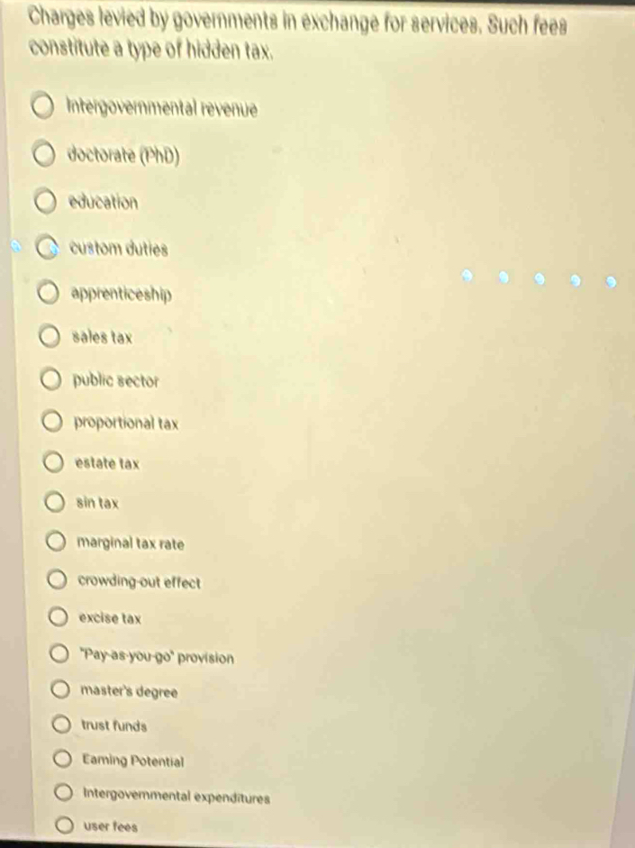 Charges levied by governments in exchange for services. Such fees
constitute a type of hidden tax.
Intergovernmental revenue
doctorate (PhD)
education
custom duties
apprenticeship
sales tax
public sector
proportional tax
estate tax
sin tax
marginal tax rate
crowding-out effect
excise tax
''Pay-as-you-go'' provision
master's degree
trust funds
Eaming Potential
Intergovernmental expenditures
user fees