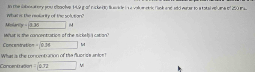 In the laboratory you dissolve 14.9 g of nickel(II) fluoride in a volumetric flask and add water to a total volume of 250 mL. 
What is the molarity of the solution? 
Molari [y =0.36 M
What is the concentration of the nickel(II) cation? 
Concentration =0.36 M
What is the concentration of the fluoride anion? 
Concentration =0.72M