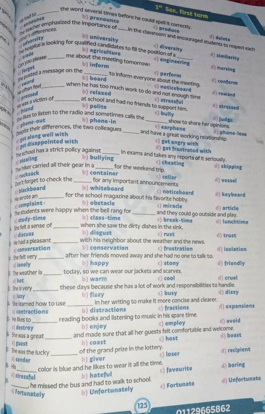 1^4 Sec. first term
He had to
_the word several times before he could spell it correctly.
spen
n c b) pronounce
the teacher emphasized the importance of _c) produce
adversity ther's differences.
() delete
_
In the classroom and encouraged students to respect each
b) university c) diversity
The hospital is looking for qualified candidates to fill the position of a _d) similarity
b agriculture c) engineering d) nursing
me about the meeting tomorrow!
_Can you please  g_
b) inform c) perform d) conform
She posted a message on the_
to inform everyone about the meeting.
b) board c) noticeboard d) reward
in a ho
He often feel    word _
when he has too much work to do and not enough time c) stressful d) stressed
He was a victim of  pressed _b) relaxed
at school and had no friends to support him.
pl )friend
b) polite c) bully d) judge
ming phone-out te likes to listen to the radio and sometimes calls the_
b) phone-in
show to share her opinions.
c) earphone d) phone-lose
) get along well with Despite their differences, the two colleagues _and have a great working relationship.
□ get disappointed with
c) get angry with d) get frustrated with
The school has a strict policy against _in exams and takes any reports of it seriously.
) stealing b) bullying
c) cheating
The hiker carried all their gear in a _for the weekend trip. d) skipping
a) rucksack b) container
c) cellar d) vessel
Don't forget to check the_ for any important announcements.
s) blackboard b) whiteboard
c) noticeboard d) keyboard
i. He wrote an _for the school magazine about his favorite hobby.
3) complaint b) obstacle
c) miracle d) article
The students were happy when the bell rang for _and they could go outside and play.
She felt a sense of :) study-time _b) class-time c) break-time d) lunchtime
when she saw the dirty dishes in the sink.
2) discuss b) disgust c) rust d) trust
. He had a pleasant _with his neighbor about the weather and the news.
)conversation b) conservation c) frustration d) isolation
. She felt very_ after her friends moved away and she had no one to talk to.
a) lonely b) happy c) stony d) friendly
( The weather is_ today, so we can wear our jackets and scarves.
s) hot b) warm c) cool d) cruel
She is very _these days because she has a lot of work and responsibilities to handle.
s lazy b) fizzy c) busy d) dizzy
She learned how to use _in her writing to make it more concise and clearer.
() contractions b) distractions c) fractions d) expansions
He likes to _reading books and listening to music in his spare time.
》] destroy b) enjoy c) employ d) avoid
She was a great_ and made sure that all her guests felt comfortable and welcome.
》) guest b) coast c) host d) boast
l She was the lucky _of the grand prize in the lottery.
c) loser d) recipient
#sender b) giver
B His
color is blue and he likes to wear it all the time.
39. _b) hateful c) favourite d) boring
3) stressful
c) Fortunate d) Unfortunate
_, he missed the bus and had to walk to school.
* Fortunately b) Unfortunately
125 01129665862