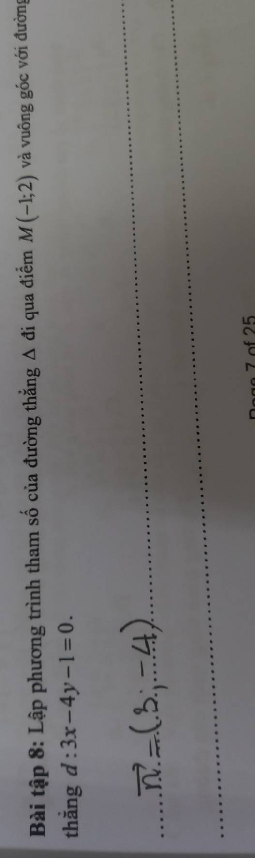 Bài tập 8: Lập phương trình tham số của đường thắng Δ đi qua điểm M(-1;2) và vuông góc với đường 
thắng d:3x-4y-1=0. 
_ 
_ 
_ 
7 of 25