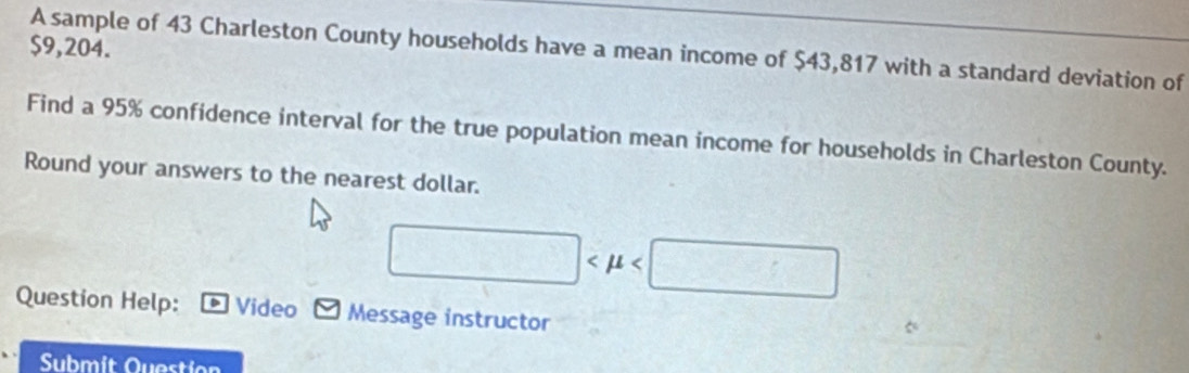 $9,204. 
A sample of 43 Charleston County households have a mean income of $43,817 with a standard deviation of 
Find a 95% confidence interval for the true population mean income for households in Charleston County. 
Round your answers to the nearest dollar.
□
Question Help: Video Message instructor 
Submit Question