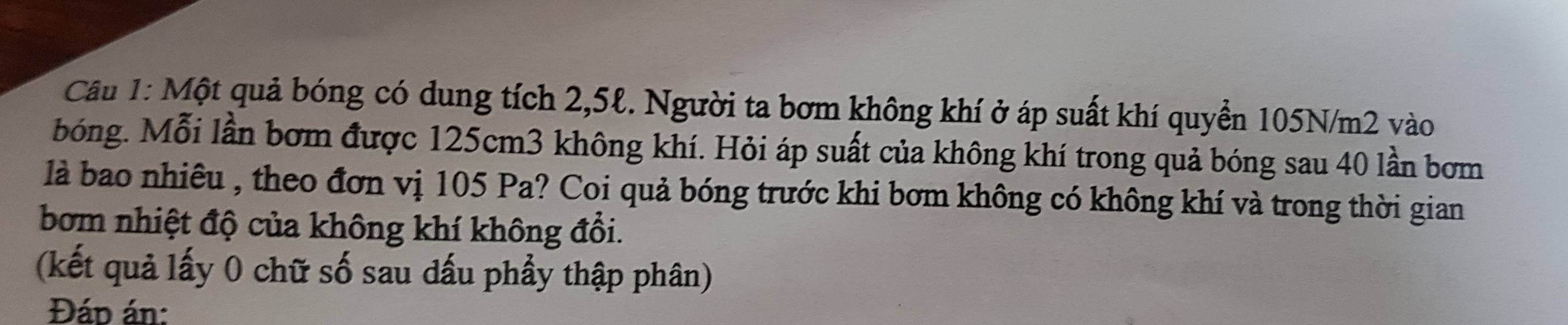 Một quả bóng có dung tích 2,5ℓ. Người ta bơm không khí ở áp suất khí quyển 105N/m2 vào 
bóng. Mỗi lần bơm được 125cm3 không khí. Hỏi áp suất của không khí trong quả bóng sau 40 lần bơm 
là bao nhiêu , theo đơn vị 105 Pa? Coi quả bóng trước khi bơm không có không khí và trong thời gian 
bom nhiệt độ của không khí không đổi. 
(kết quả lấy 0 chữ số sau dấu phầy thập phân) 
Đáp án: