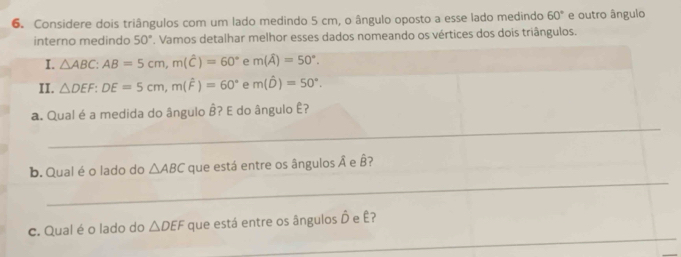 Considere dois triângulos com um lado medindo 5 cm, o ângulo oposto a esse lado medindo 60° e outro ângulo 
interno medindo 50°. Vamos detalhar melhor esses dados nomeando os vértices dos dois triângulos. 
I. △ ABC : AB=5cm, m(hat C)=60° e m(widehat A)=50°. 
II. △ DEF : DE=5cm, m(widehat F)=60° e m(hat D)=50°. 
_ 
a. Qual é a medida do ângulo B? E do ângulo Ê? 
_ 
b. Qual éo lado do △ ABC que está entre os ângulos A e hat B
_ 
c. Qual é o lado do △ DEF que está entre os ângulos Ô e Ê?