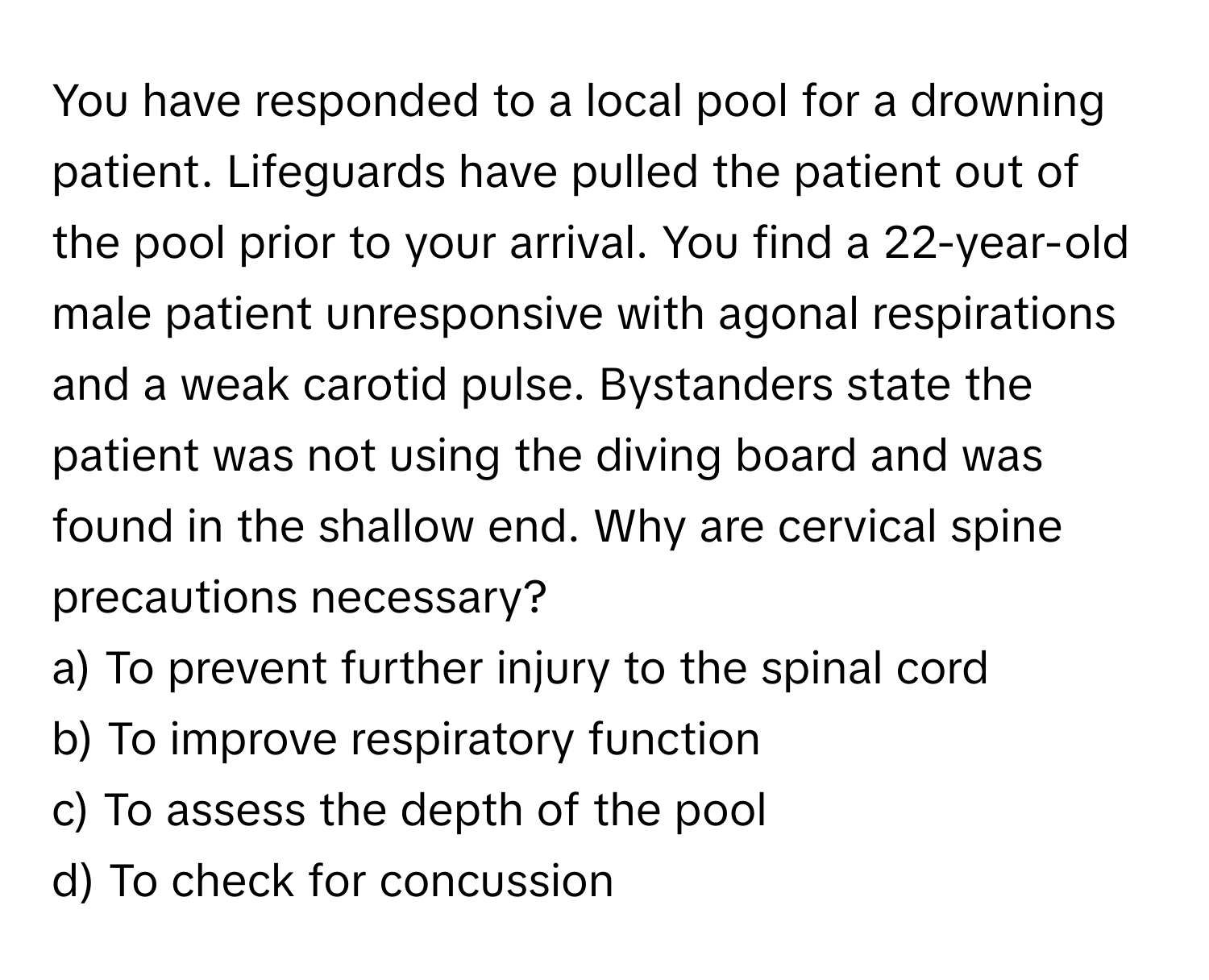 You have responded to a local pool for a drowning patient. Lifeguards have pulled the patient out of the pool prior to your arrival. You find a 22-year-old male patient unresponsive with agonal respirations and a weak carotid pulse. Bystanders state the patient was not using the diving board and was found in the shallow end. Why are cervical spine precautions necessary?

a) To prevent further injury to the spinal cord 
b) To improve respiratory function 
c) To assess the depth of the pool 
d) To check for concussion