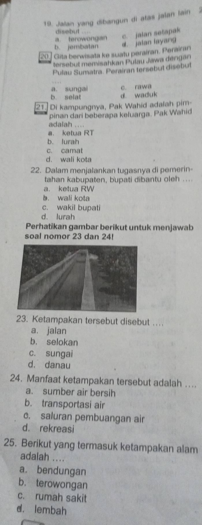 Jalan yang dibangun di atas jalan lain 
disebut ..
a. terowongan c. jalan setapak
b. jembatan d. jalan layang
20 ] Gita berwisata ke suatu perairan. Perairan
tersebut memisahkan Pulau Jawa dengán
Pulau Sumatra. Perairan tersebut disebut
a, sungai c. rawa
b. selat d. waduk
21. Di kampungnya, Pak Wahid adalah pim
pinan dari beberapa keluarga. Pak Wahid
adalah ....
a. ketua RT
b、lurah
c. camat
d. wali kota
22. Dalam menjalankan tugasnya di pemerin-
tahan kabupaten, bupati dibantu oleh ....
a， ketua RW
b. wali kota
c. wakil bupati
d. lurah
Perhatikan gambar berikut untuk menjawab
soal nomor 23 dan 24!
23. Ketampakan tersebut disebut ....
a. jalan
b. selokan
c. sungai
d. danau
24. Manfaat ketampakan tersebut adalah ...
a. sumber air bersih
b. transportasi air
c. saluran pembuangan air
d. rekreasi
25. Berikut yang termasuk ketampakan alam
adalah ....
a. bendungan
b. terowongan
c. rumah sakit
d. lembah