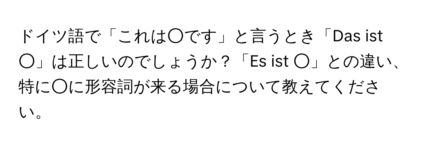 ドイツ語で「これは○です」と言うとき「Das ist ○」は正しいのでしょうか？「Es ist ○」との違い、特に○に形容詞が来る場合について教えてください。