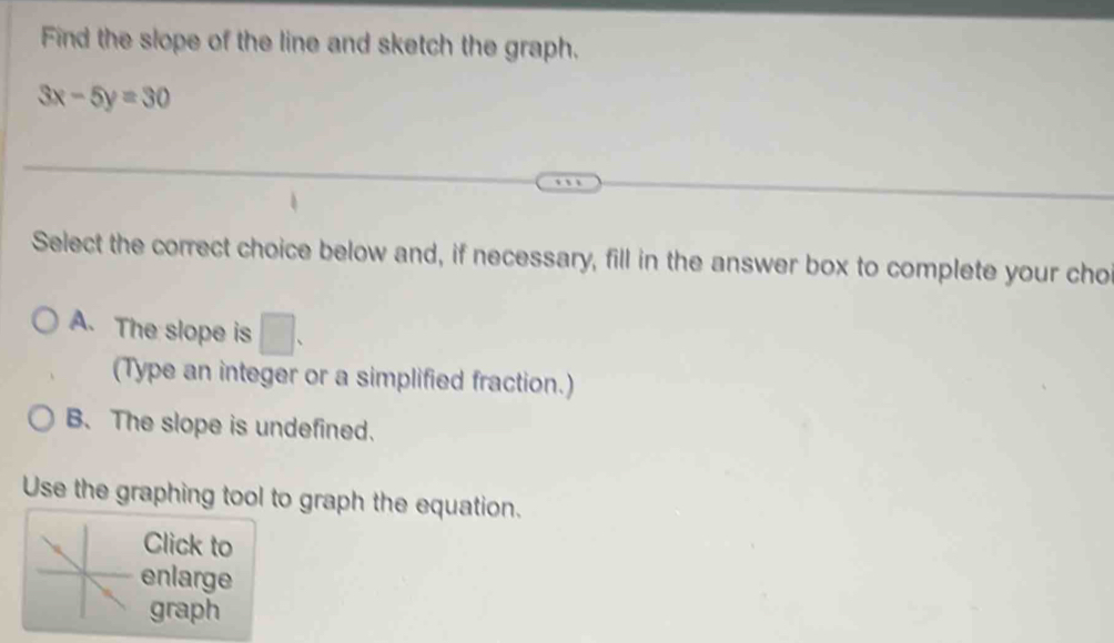 Find the slope of the line and sketch the graph.
3x-5y=30
Select the correct choice below and, if necessary, fill in the answer box to complete your cho
A. The slope is □. 
(Type an integer or a simplified fraction.)
B. The slope is undefined.
Use the graphing tool to graph the equation.
Click to
enlarge
graph